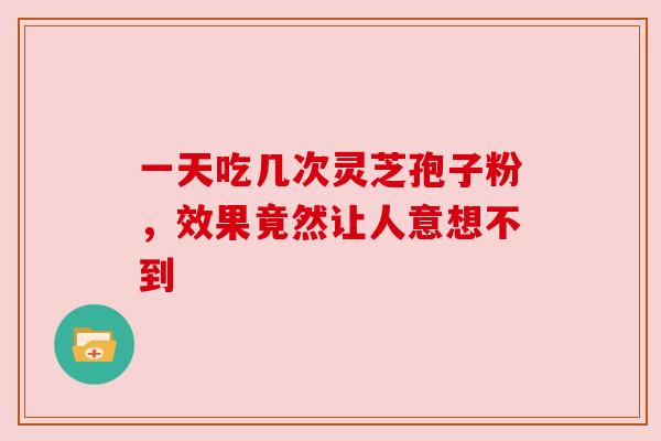 一天吃几次灵芝孢子粉，效果竟然让人意想不到