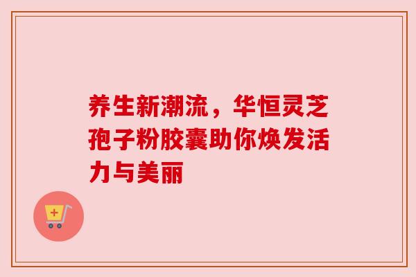 养生新潮流，华恒灵芝孢子粉胶囊助你焕发活力与美丽