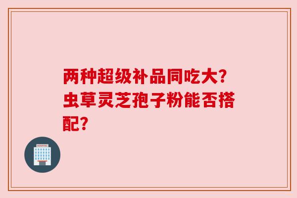 两种超级补品同吃大?虫草灵芝孢子粉能否搭配? 两种超级补品同吃大?虫草灵芝孢子粉能否搭配?