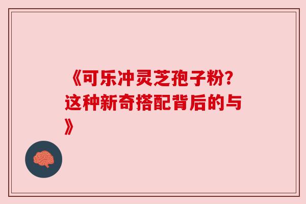 《可乐冲灵芝孢子粉?这种新奇搭配背后的与》 《可乐冲灵芝孢子粉?这种新奇搭配背后的与》