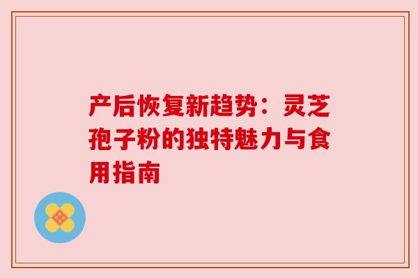 产后恢复新趋势:灵芝孢子粉的独特魅力与食用指南 产后恢复新趋势:灵芝孢子粉的独特魅力与食用指南