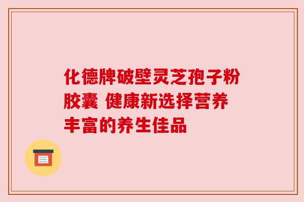 化德牌破壁灵芝孢子粉胶囊 健康新选择营养丰富的养生佳品