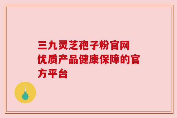三九灵芝孢子粉官网 优质产品健康保障的官方平台 三九灵芝孢子粉官网 优质产品健康保障的官方平台