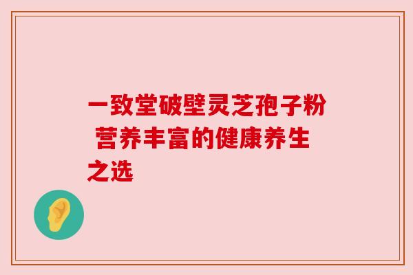 一致堂破壁灵芝孢子粉 营养丰富的健康养生之选 一致堂破壁灵芝孢子粉 营养丰富的健康养生之选