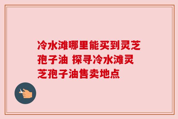 冷水滩哪里能买到灵芝孢子油 探寻冷水滩灵芝孢子油售卖地点 冷水滩哪里能买到灵芝孢子油 探寻冷水滩灵芝孢子油售卖地点