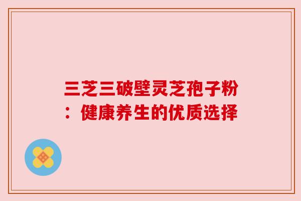 三芝三破壁灵芝孢子粉:健康养生的优质选择 三芝三破壁灵芝孢子粉:健康养生的优质选择