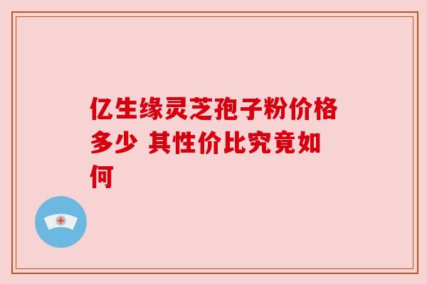 亿生缘灵芝孢子粉价格多少 其性价比究竟如何