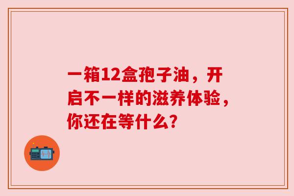 一箱12盒孢子油,开启不一样的滋养体验,你还在等什么? 一箱12盒孢子油,开启不一样的滋养体验,你还在等什么?