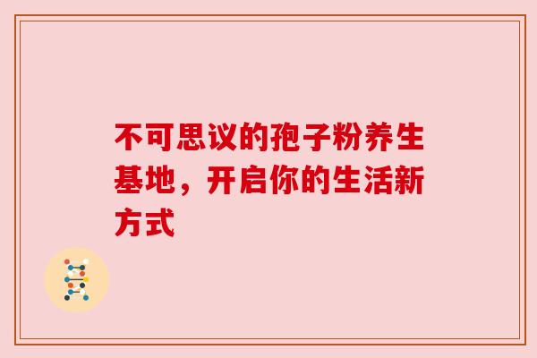 不可思议的孢子粉养生基地,开启你的生活新方式 不可思议的孢子粉养生基地,开启你的生活新方式