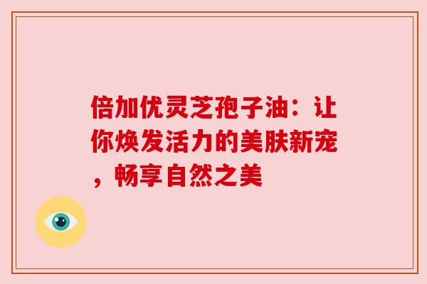 倍加优灵芝孢子油：让你焕发活力的美肤新宠，畅享自然之美