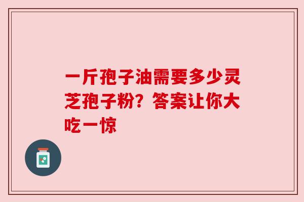 一斤孢子油需要多少灵芝孢子粉？答案让你大吃一惊