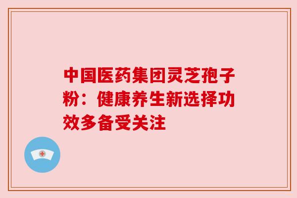 中国医药集团灵芝孢子粉:健康养生新选择功效多备受关注 中国医药集团灵芝孢子粉:健康养生新选择功效多备受关注