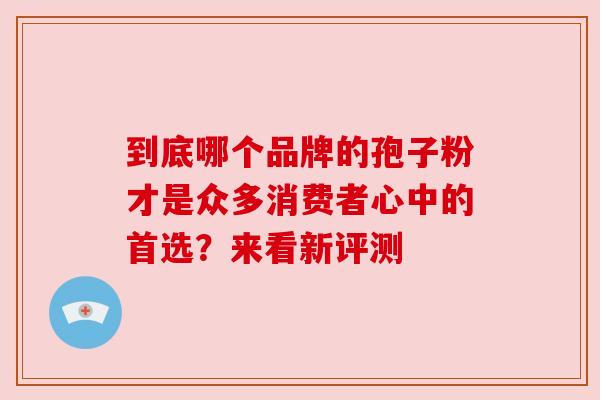 到底哪个品牌的孢子粉才是众多消费者心中的首选?来看新评测 到底哪个品牌的孢子粉才是众多消费者心中的首选?来看新评测