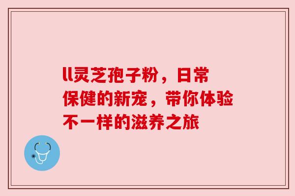ll灵芝孢子粉,日常保健的新宠,带你体验不一样的滋养之旅 ll灵芝孢子粉,日常保健的新宠,带你体验不一样的滋养之旅