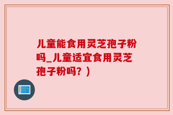 儿童能食用灵芝孢子粉吗_儿童适宜食用灵芝孢子粉吗？)