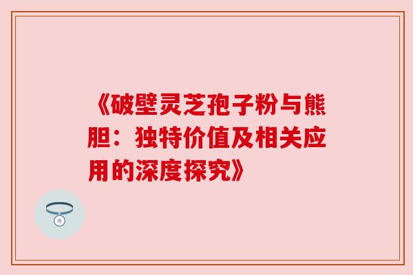 《破壁灵芝孢子粉与熊胆:独特价值及相关应用的深度探究》 《破壁灵芝孢子粉与熊胆:独特价值及相关应用的深度探究》