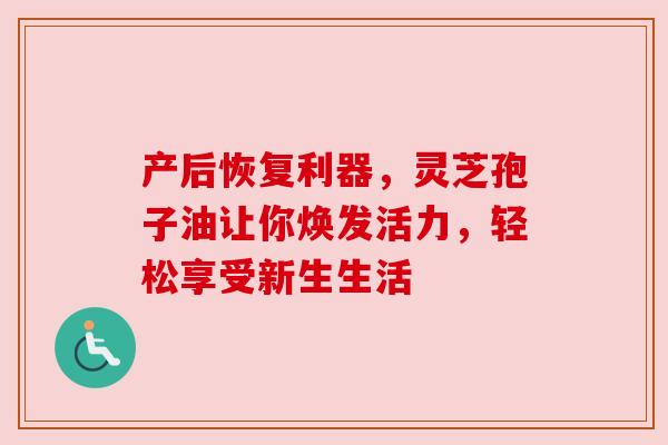 产后恢复利器,灵芝孢子油让你焕发活力,轻松享受新生生活 产后恢复利器,灵芝孢子油让你焕发活力,轻松享受新生生活