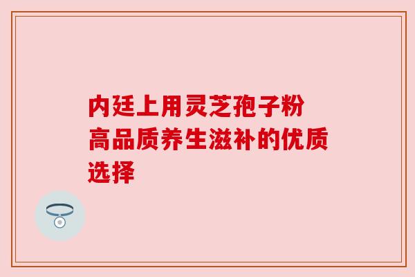 内廷上用灵芝孢子粉 高品质养生滋补的优质选择 内廷上用灵芝孢子粉 高品质养生滋补的优质选择