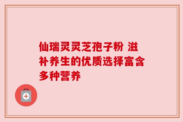 仙瑞灵灵芝孢子粉 滋补养生的优质选择富含多种营养 仙瑞灵灵芝孢子粉 滋补养生的优质选择富含多种营养