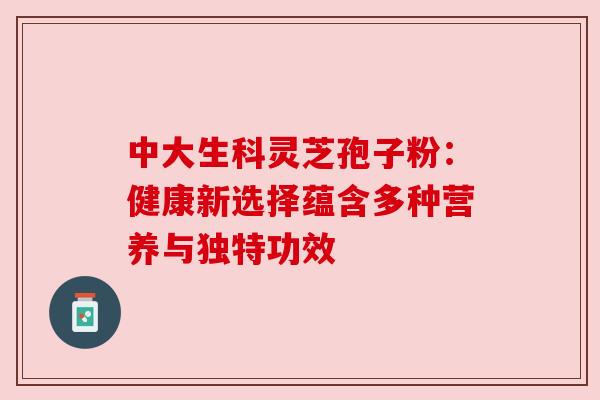 中大生科灵芝孢子粉:健康新选择蕴含多种营养与独特功效 中大生科灵芝孢子粉:健康新选择蕴含多种营养与独特功效