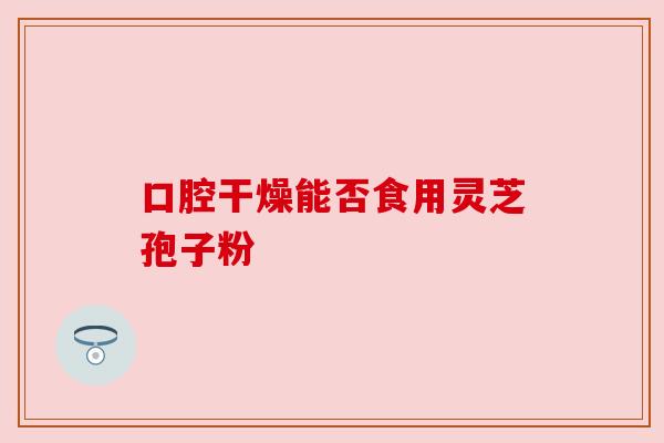 口腔干燥能否食用灵芝孢子粉 口腔干燥能否食用灵芝孢子粉