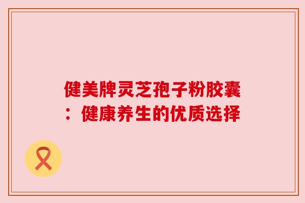 健美牌灵芝孢子粉胶囊：健康养生的优质选择