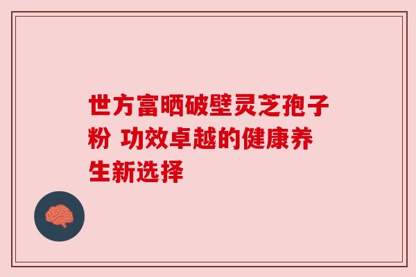 世方富晒破壁灵芝孢子粉 功效卓越的健康养生新选择 世方富晒破壁灵芝孢子粉 功效卓越的健康养生新选择