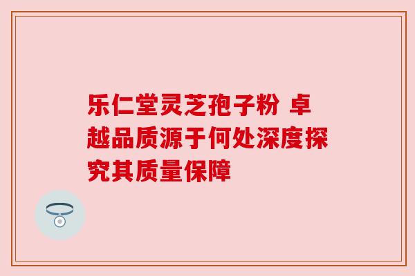 乐仁堂灵芝孢子粉 卓越品质源于何处深度探究其质量保障 乐仁堂灵芝孢子粉 卓越品质源于何处深度探究其质量保障