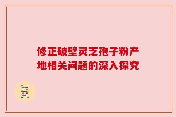 修正破壁灵芝孢子粉产地相关问题的深入探究