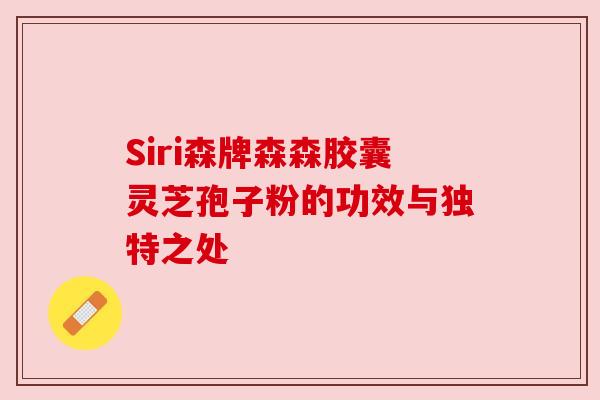 Siri森牌森森胶囊灵芝孢子粉的功效与独特之处 Siri森牌森森胶囊灵芝孢子粉的功效与独特之处