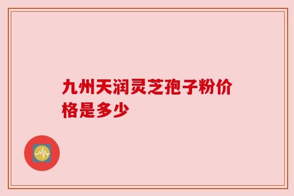 九州天润灵芝孢子粉价格是多少