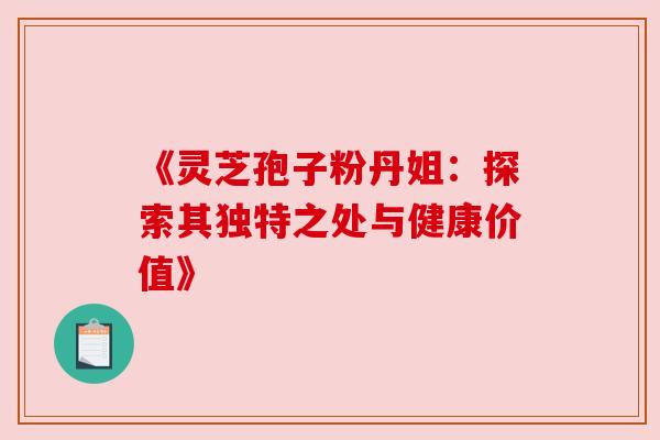 《灵芝孢子粉丹姐:探索其独特之处与健康价值》 《灵芝孢子粉丹姐:探索其独特之处与健康价值》