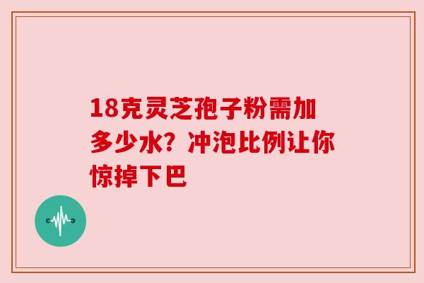 18克灵芝孢子粉需加多少水？冲泡比例让你惊掉下巴