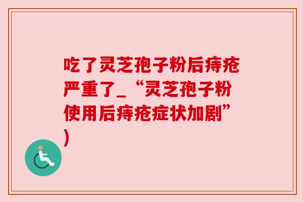 吃了灵芝孢子粉后痔疮严重了_“灵芝孢子粉使用后痔疮症状加剧”) 吃了灵芝孢子粉后痔疮严重了_“灵芝孢子粉使用后痔疮症状加剧”)