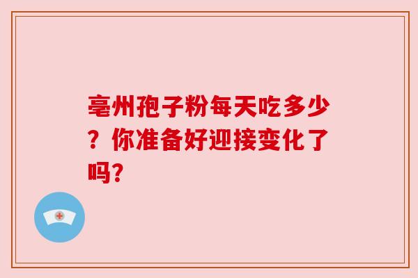 亳州孢子粉每天吃多少?你准备好迎接变化了吗? 亳州孢子粉每天吃多少?你准备好迎接变化了吗?