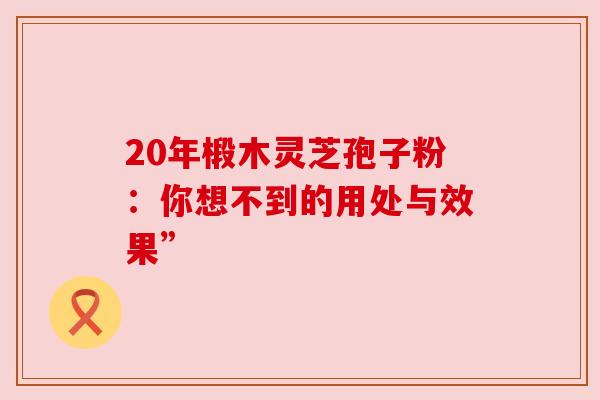 20年椴木灵芝孢子粉:你想不到的用处与效果” 20年椴木灵芝孢子粉:你想不到的用处与效果”