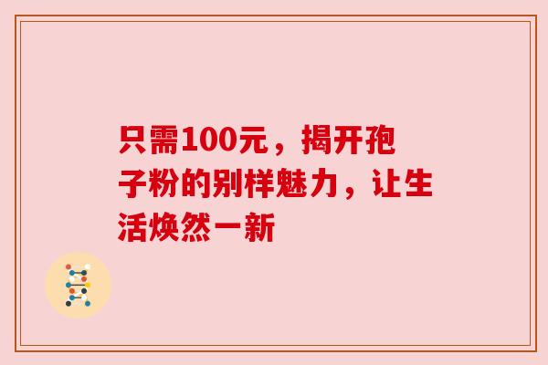 只需100元,揭开孢子粉的别样魅力,让生活焕然一新 只需100元,揭开孢子粉的别样魅力,让生活焕然一新