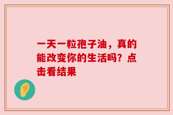 一天一粒孢子油,真的能改变你的生活吗?点击看结果 一天一粒孢子油,真的能改变你的生活吗?点击看结果