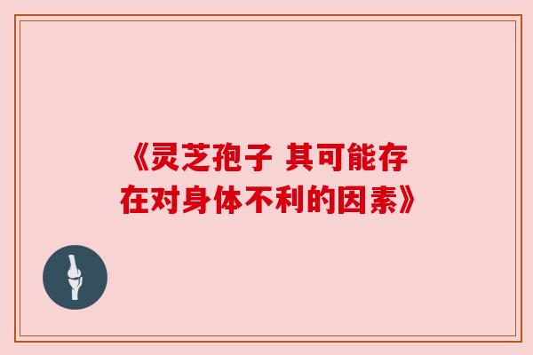 《灵芝孢子 其可能存在对身体不利的因素》 《灵芝孢子 其可能存在对身体不利的因素》
