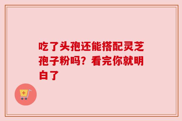 吃了头孢还能搭配灵芝孢子粉吗?看完你就明白了 吃了头孢还能搭配灵芝孢子粉吗?看完你就明白了