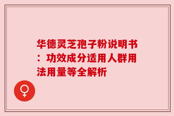 华德灵芝孢子粉说明书:功效成分适用人群用法用量等全解析 华德灵芝孢子粉说明书:功效成分适用人群用法用量等全解析