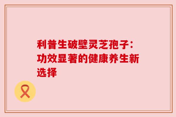 利普生破壁灵芝孢子:功效显著的健康养生新选择 利普生破壁灵芝孢子:功效显著的健康养生新选择