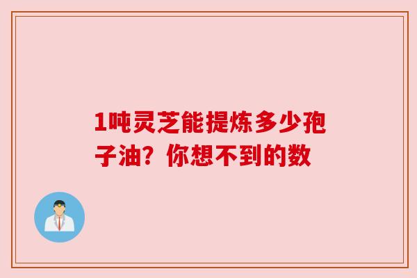 1吨灵芝能提炼多少孢子油？你想不到的数