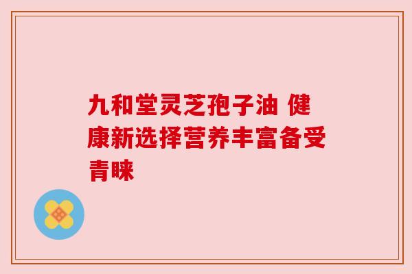 九和堂灵芝孢子油 健康新选择营养丰富备受青睐 九和堂灵芝孢子油 健康新选择营养丰富备受青睐
