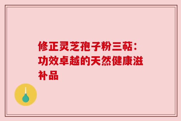 修正灵芝孢子粉三萜:功效卓越的天然健康滋补品 修正灵芝孢子粉三萜:功效卓越的天然健康滋补品