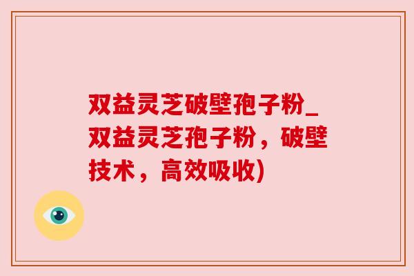双益灵芝破壁孢子粉_双益灵芝孢子粉，破壁技术，高效吸收)