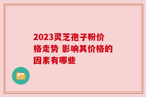 2023灵芝孢子粉价格走势 影响其价格的因素有哪些