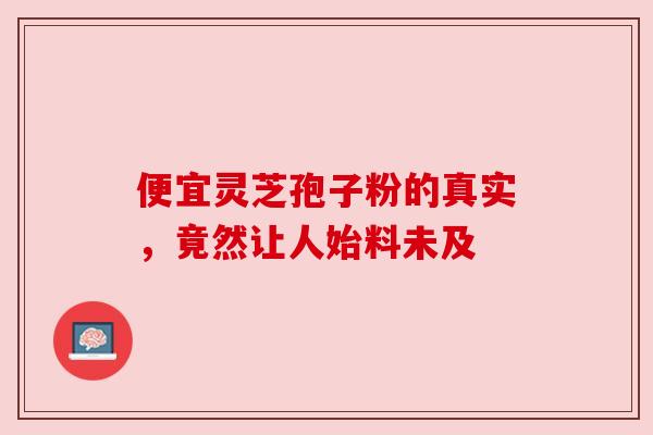 便宜灵芝孢子粉的真实,竟然让人始料未及 便宜灵芝孢子粉的真实,竟然让人始料未及