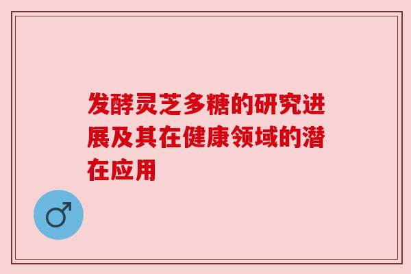发酵灵芝多糖的研究进展及其在健康领域的潜在应用 发酵灵芝多糖的研究进展及其在健康领域的潜在应用