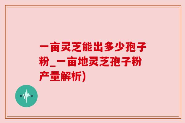 一亩灵芝能出多少孢子粉_一亩地灵芝孢子粉产量解析) 一亩灵芝能出多少孢子粉_一亩地灵芝孢子粉产量解析)